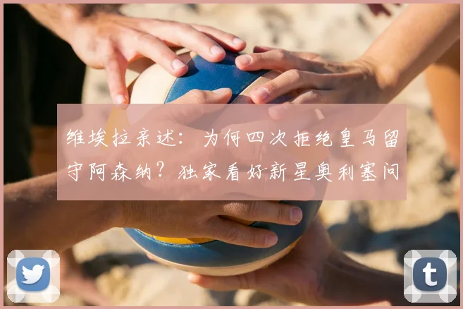 维埃拉亲述：为何四次拒绝皇马留守阿森纳？独家看好新星奥利塞问鼎金球