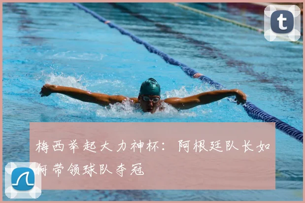 梅西举起大力神杯：阿根廷队长如何带领球队夺冠