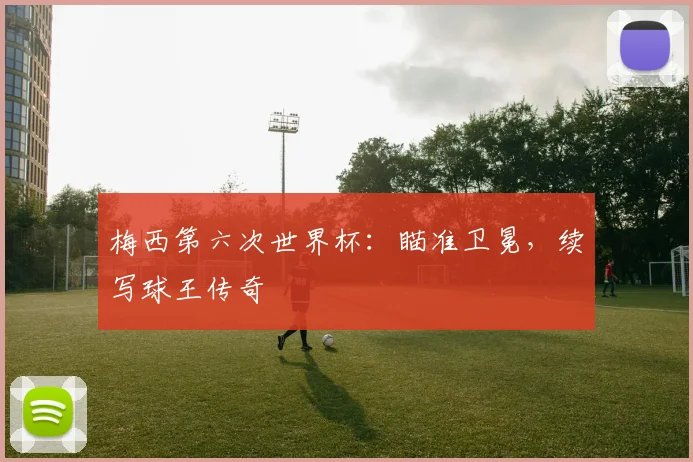 梅西第六次世界杯：瞄准卫冕，续写球王传奇