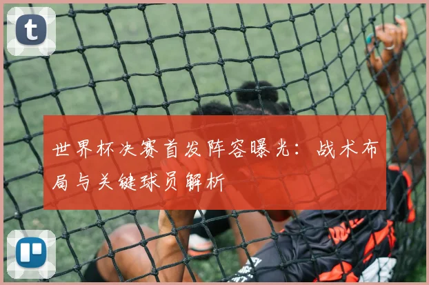 世界杯决赛首发阵容曝光：战术布局与关键球员解析