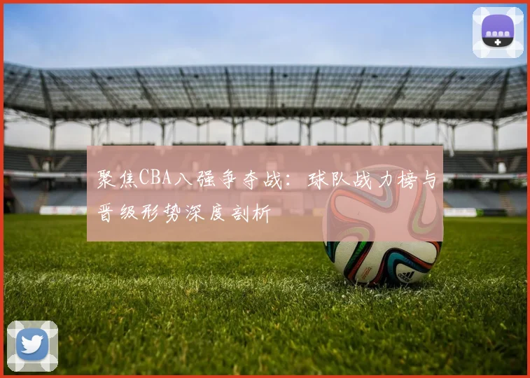 聚焦CBA八强争夺战：球队战力榜与晋级形势深度剖析