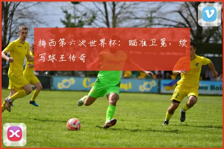 梅西第六次世界杯：瞄准卫冕，续写球王传奇