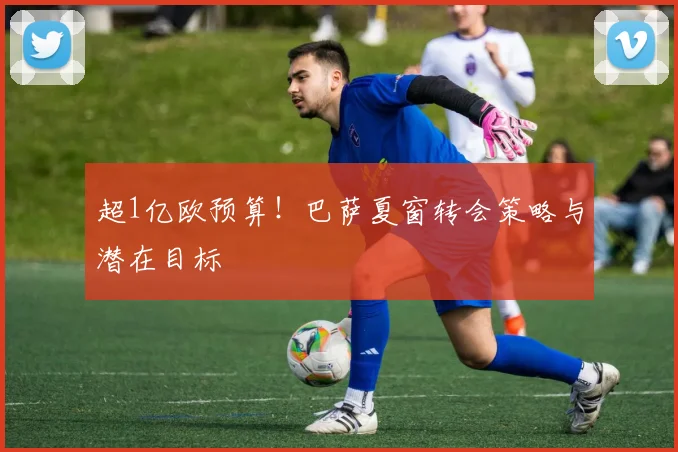 超1亿欧预算!巴萨夏窗转会策略与潜在目标