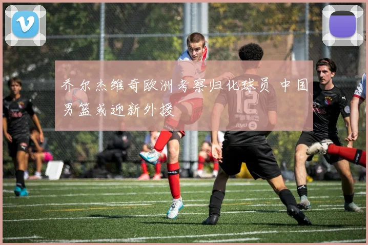 乔尔杰维奇欧洲考察归化球员 中国男篮或迎新外援