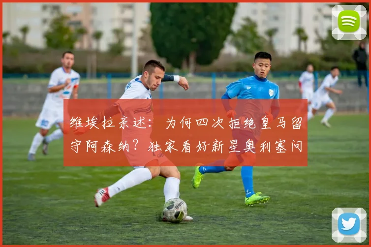 维埃拉亲述：为何四次拒绝皇马留守阿森纳？独家看好新星奥利塞问鼎金球