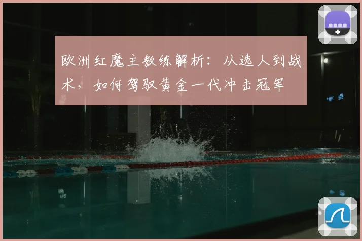 欧洲红魔主教练解析：从选人到战术，如何驾驭黄金一代冲击冠军