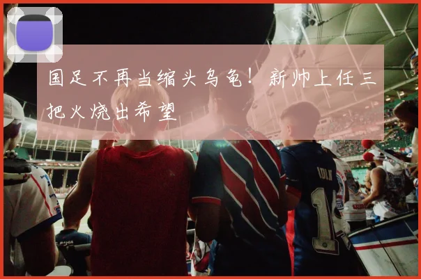 国足不再当缩头乌龟！新帅上任三把火烧出希望