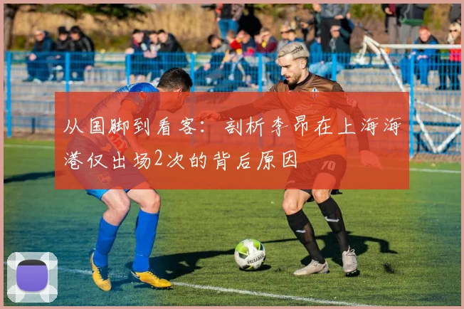 从国脚到看客：剖析李昂在上海海港仅出场2次的背后原因
