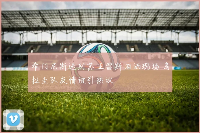 希门尼斯送别苏亚雷斯泪洒现场 乌拉圭队友情谊引热议