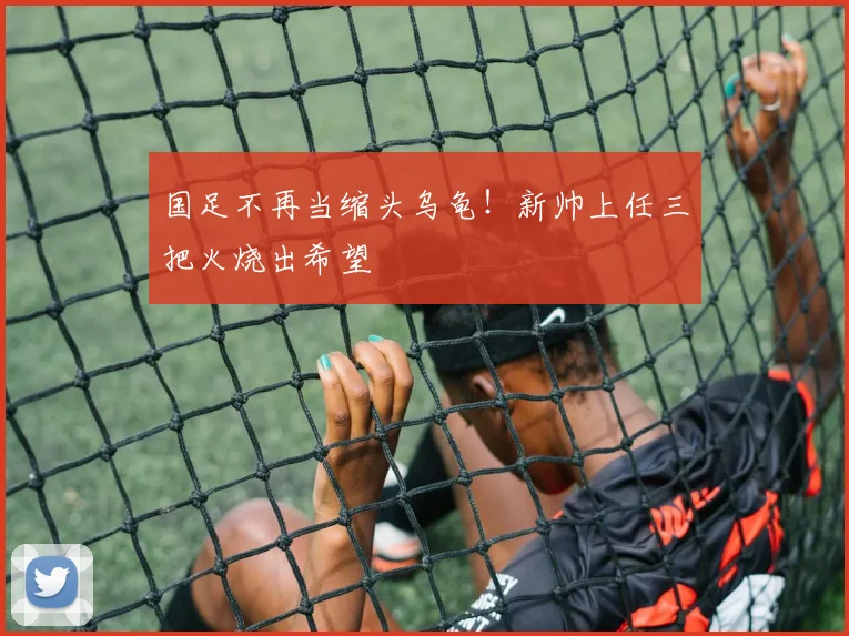 国足不再当缩头乌龟！新帅上任三把火烧出希望