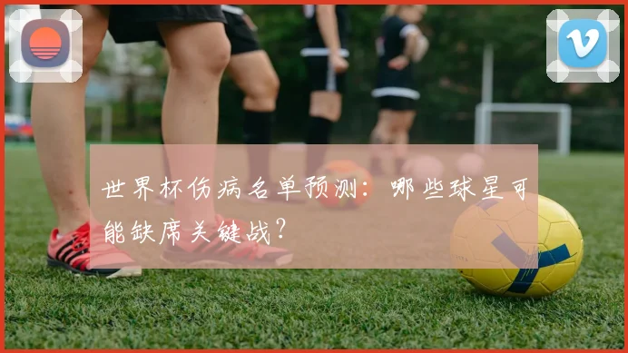世界杯伤病名单预测：哪些球星可能缺席关键战？