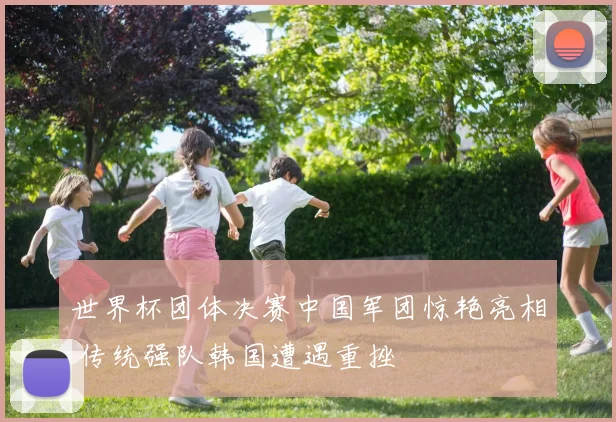 世界杯团体决赛中国军团惊艳亮相 传统强队韩国遭遇重挫