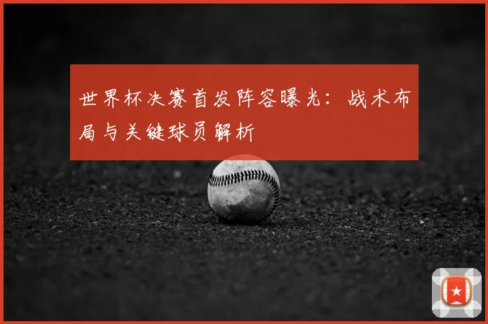 世界杯决赛首发阵容曝光：战术布局与关键球员解析