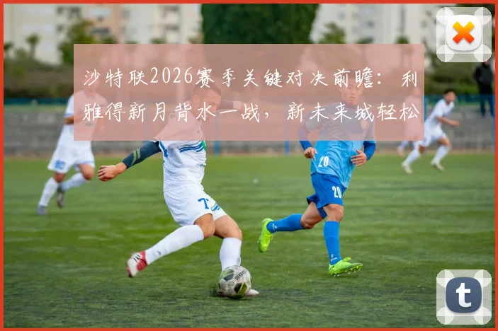 沙特联2026赛季关键对决前瞻：利雅得新月背水一战，新未来城轻松应战，争冠悬念存亡一线