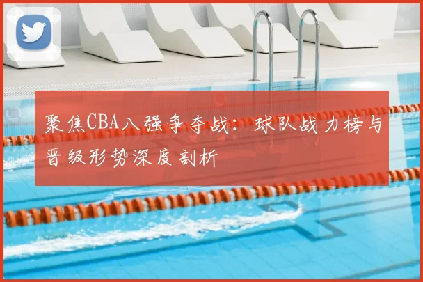 聚焦CBA八强争夺战：球队战力榜与晋级形势深度剖析