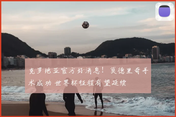 克罗地亚官方好消息！莫德里奇手术成功 世界杯征程有望延续