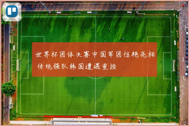 世界杯团体决赛中国军团惊艳亮相 传统强队韩国遭遇重挫