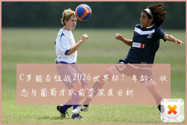 C罗能否征战2026世界杯？年龄、状态与葡萄牙队前景深度分析